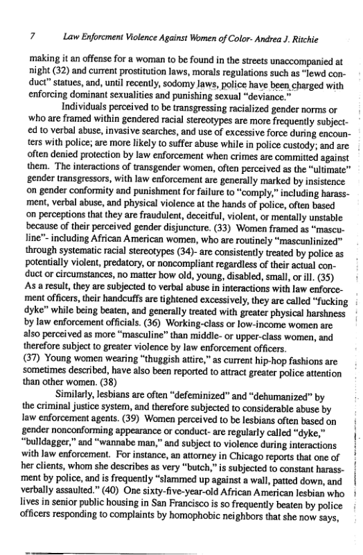 7 Law Enforcment Violence Against Women of Color- Andrea J. Ritchie  g it an offense for a woman to be found in the streets unaccompanied at night (32) and current prostitution laws, morals regulations such as “lewd con- duct” statues, and, until recently, sodomy laws, police have been charged with enforcing dominant sexualities and punishing sexual “deviance.”  Individuals perceived to be transgressing racialized gender norms or ‘who are framed within gendered racial stereotypes are more frequently subject- d to verbal abuse, invasive scarches, and use of excessive force during encoun-  ters with police; are more likely to suffer abuse while in police custody; and are  often denied protection by law enforcement when crimes are committed against them. The interactions of transgender women, often perceived as the “ultimate” ‘gender transgressors, with law enforcement are generally marked by insistence on gender conformity and punishment for failure to “comply,” including harass- ment, verbal abuse, and physical violence at the hands of police, often based on perceptions that they are fraudulent, deceitful, violent, or ‘mentally unstable because of their perceived gender disjuncture. (33) Women framed as “mascu- line™ including African American women, who are routinely “mascunlinized” through systematic racial stereotypes (34)- are consistently treated by police as potentially violent, predatory, or noncompliant regardless of their actual con- duct or circumstances, no matter how old, young, disabled, smal, or ll. (35) As a result, they are subjected to verbal abuse in interactions with law enforce- ment officers, their handcuffs are tightened excessively, they are called “fucking dyke” while being beaten, and generally treated with greater physical harshness by law enforcement officials. (36) Working-class or low-income women are also perceived as more “masculine” than middle- or upper-class women, and therefore subject to greater violence by law enforcement officers (37) Young women wearing “thuggish attre,” as current hip-hop fashions are ‘sometimes described, have also been reported to attract greater police attention than other women. (38)  Similarly, lesbians are often “defeminized” and “dehumanized” by the criminal justice system, and therefore subjected to considerable abuse by law enforcement agents. (39) Women perceived to be lesbians often based on gender nonconforming appearance or conduct- are regularly called “dyke,” “bulldagger,” and “wannabe man,” and subject to violence during interactions with law enforcement. For instance, an attorney in Chicago reports that one of her clients, whom she describes as very “butch,” is subjected to constant harass- ‘ment by police, and is frequently “slammed up against a wall, patted down, and verbally assaulted.” (40) One sixty-five-year-old African American lesbian who lives in senior public housing in San Francisco is so frequently beaten by police officers responding to complaints by homophobic neighbors that she now says, 